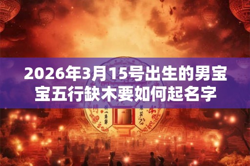 2026年3月15号出生的男宝宝五行缺木要如何起名字 2026年3月15号出生的男宝宝五行缺木要如何起名字