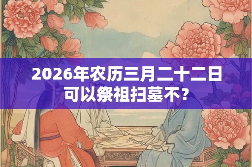 2026年农历三月二十二日可以祭祖扫墓不？