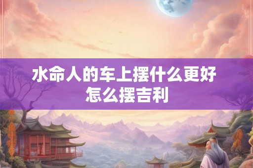 水命人的车上摆什么更好 怎么摆吉利
