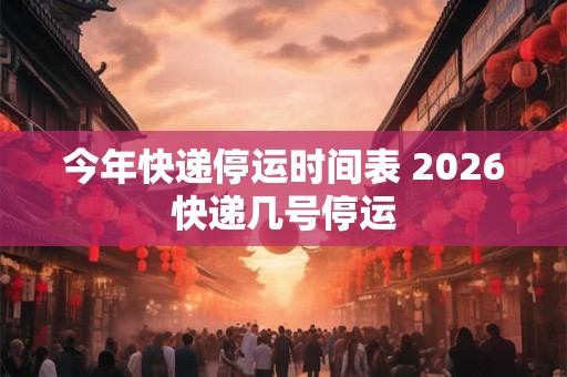 今年快递停运时间表 2026快递几号停运