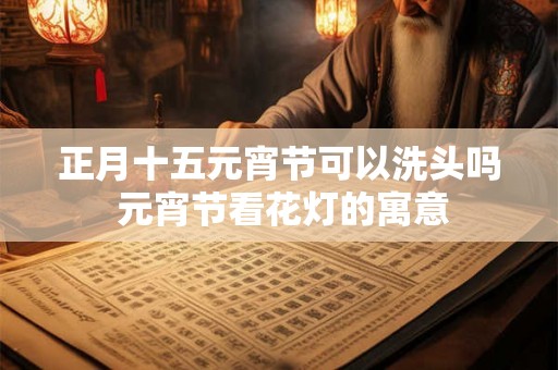 正月十五元宵节可以洗头吗 元宵节看花灯的寓意 正月十五元宵节可以洗头吗 元宵节看花灯的寓意