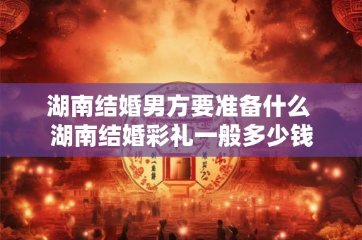 湖南结婚男方要准备什么 湖南结婚彩礼一般多少钱