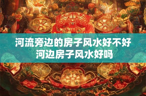 河流旁边的房子风水好不好 河边房子风水好吗