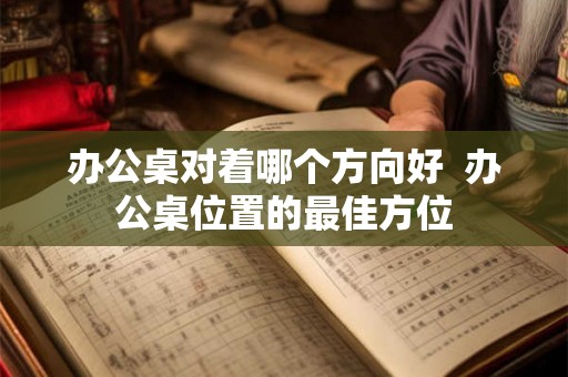 办公桌对着哪个方向好 办公桌位置的最佳方位 办公桌对着哪个方向好 办公桌位置的最佳方位