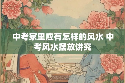 中考家里应有怎样的风水 中考风水摆放讲究 中考家里应有怎样的风水 中考风水摆放讲究