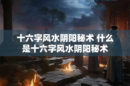 十六字风水阴阳秘术 什么是十六字风水阴阳秘术