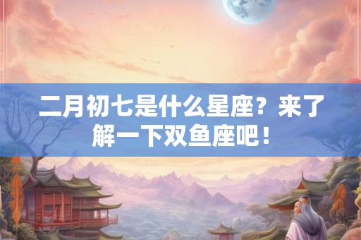 二月初七是什么星座?来了解一下双鱼座吧! 二月初七是什么星座?来了解一下双鱼座吧!