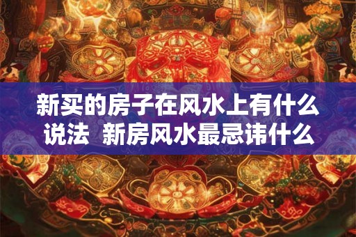 新买的房子在风水上有什么说法 新房风水最忌讳什么 新买的房子在风水上有什么说法 新房风水最忌讳什么
