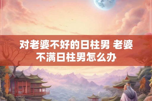 对老婆不好的日柱男 老婆不满日柱男怎么办