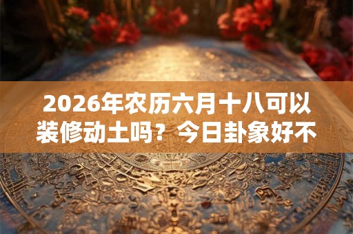2026年农历六月十八可以装修动土吗？今日卦象好不好？