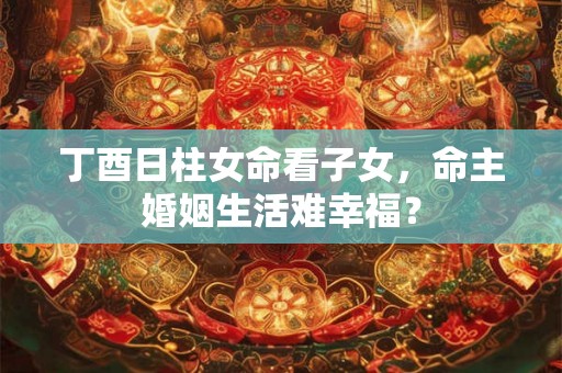 丁酉日柱女命看子女，命主婚姻生活难幸福？