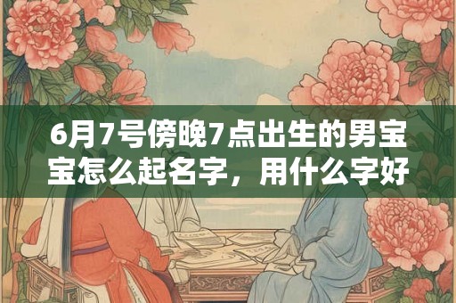 6月7号傍晚7点出生的男宝宝怎么起名字，用什么字好