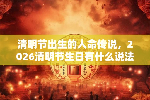 清明节出生的人命传说，2026清明节生日有什么说法？