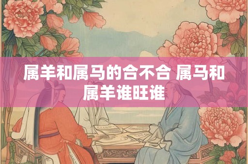 属羊和属马的合不合 属马和属羊谁旺谁 属羊和属马的合不合 属马和属羊谁旺谁