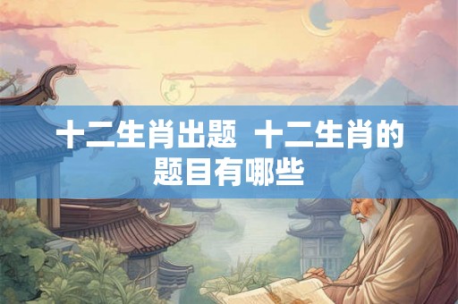 十二生肖出题 十二生肖的题目有哪些 十二生肖出题 十二生肖的题目有哪些
