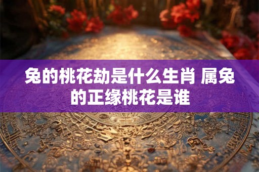 兔的桃花劫是什么生肖 属兔的正缘桃花是谁