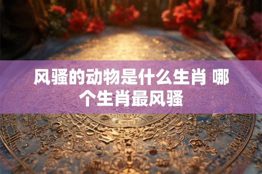风骚的动物是什么生肖 哪个生肖最风骚