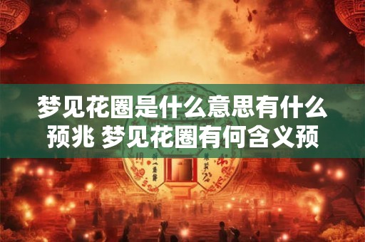 梦见花圈是什么意思有什么预兆 梦见花圈有何含义预示何事