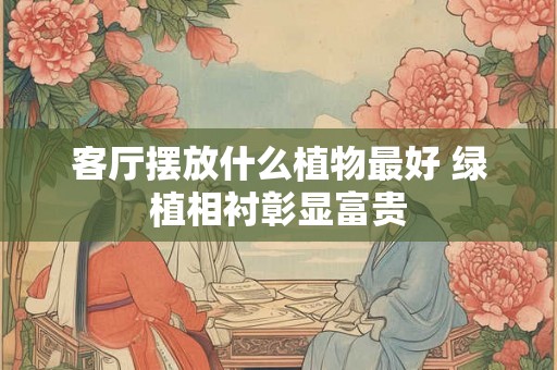 客厅摆放什么植物最好 绿植相衬彰显富贵