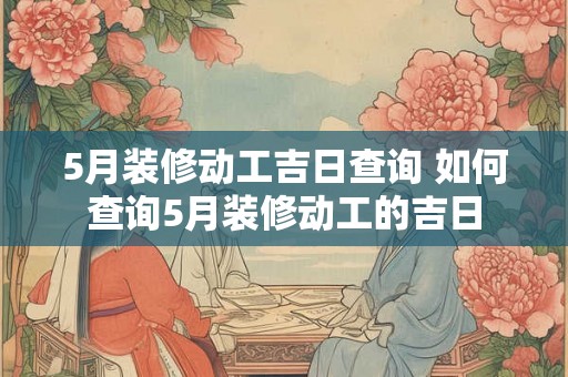5月装修动工吉日查询 如何查询5月装修动工的吉日