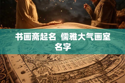 书画斋起名  儒雅大气画室名字