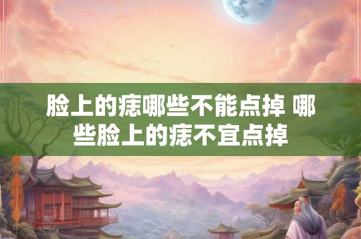 脸上的痣哪些不能点掉 哪些脸上的痣不宜点掉