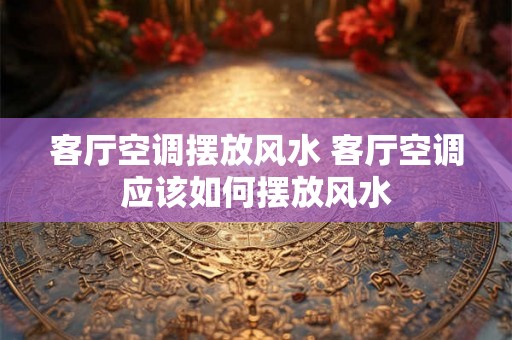客厅空调摆放风水 客厅空调应该如何摆放风水 客厅空调摆放风水 客厅空调应该如何摆放风水