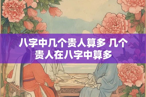 八字中几个贵人算多 几个贵人在八字中算多