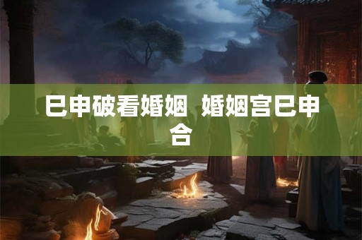 巳申破看婚姻  婚姻宫巳申合