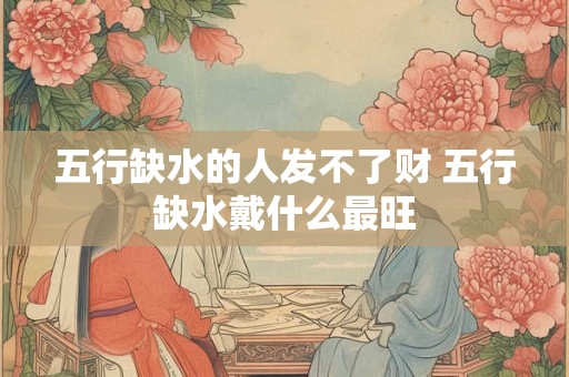 五行缺水的人发不了财 五行缺水戴什么最旺 五行缺水的人发不了财 五行缺水戴什么最旺