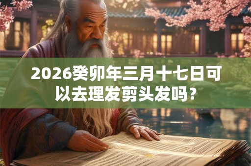 2026癸卯年三月十七日可以去理发剪头发吗？