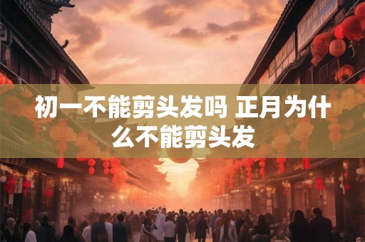 初一不能剪头发吗 正月为什么不能剪头发