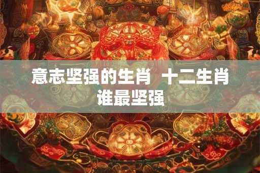 意志坚强的生肖  十二生肖谁最坚强