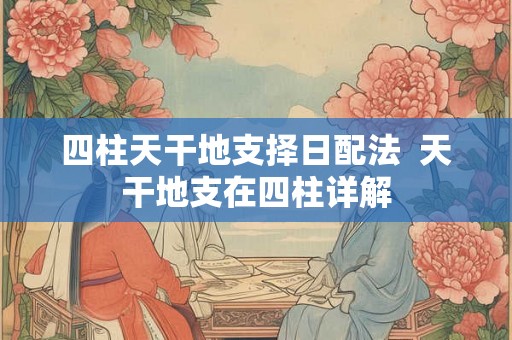 四柱天干地支择日配法 天干地支在四柱详解 四柱天干地支择日配法 天干地支在四柱详解