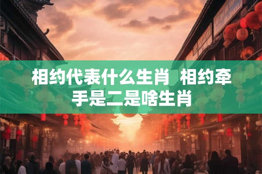 相约代表什么生肖  相约牵手是二是啥生肖