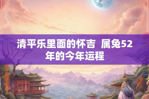 清平乐里面的怀吉  属兔52年的今年运程