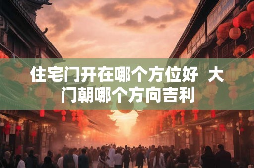 住宅门开在哪个方位好  大门朝哪个方向吉利