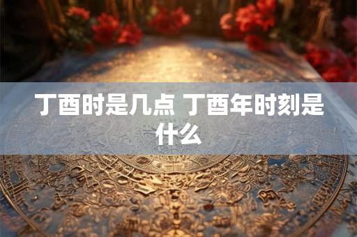 丁酉时是几点 丁酉年时刻是什么