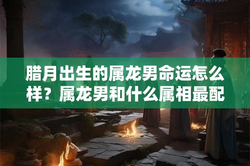 腊月出生的属龙男命运怎么样？属龙男和什么属相最配？
