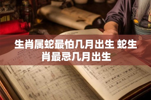 生肖属蛇最怕几月出生 蛇生肖最忌几月出生