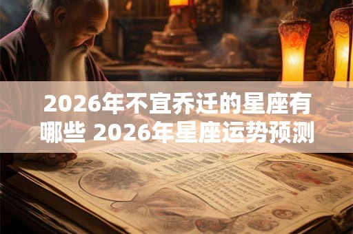 2026年不宜乔迁的星座有哪些 2026年星座运势预测