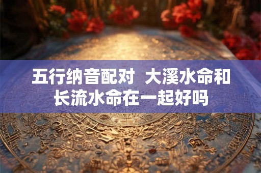 五行纳音配对  大溪水命和长流水命在一起好吗