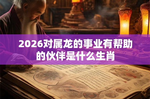 2026对属龙的事业有帮助的伙伴是什么生肖 2026对属龙的事业有帮助的伙伴是什么生肖