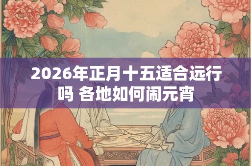 2026年正月十五适合远行吗 各地如何闹元宵