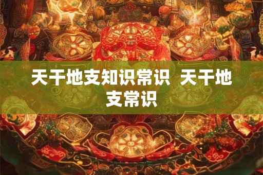 天干地支知识常识  天干地支常识