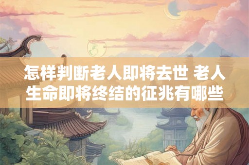 怎样判断老人即将去世 老人生命即将终结的征兆有哪些