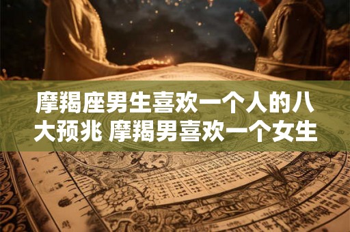 摩羯座男生喜欢一个人的八大预兆 摩羯男喜欢一个女生有哪些表现