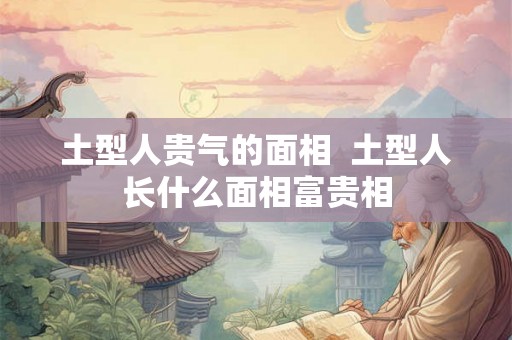 土型人贵气的面相  土型人长什么面相富贵相