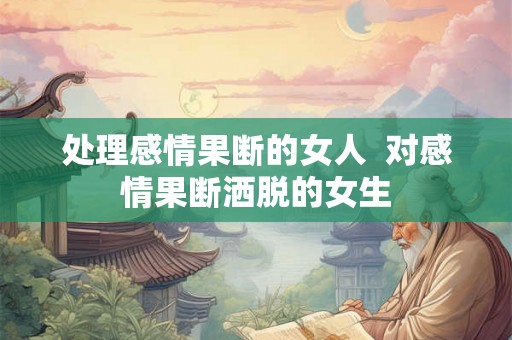 处理感情果断的女人 对感情果断洒脱的女生 处理感情果断的女人 对感情果断洒脱的女生