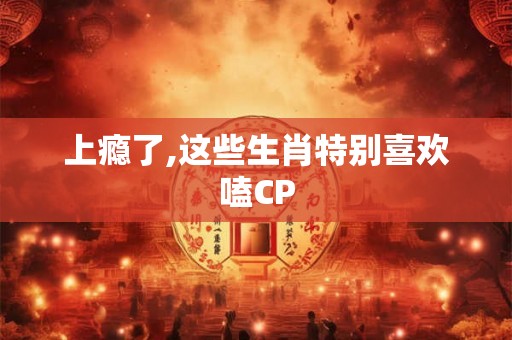 上瘾了,这些生肖特别喜欢嗑CP